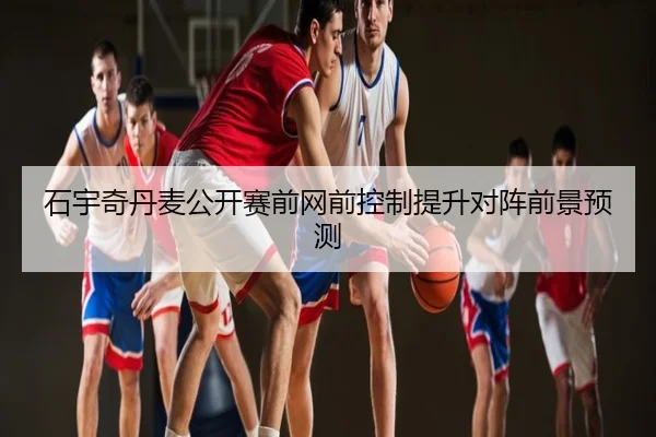 石宇奇丹麦公开赛前网前控制提升对阵前景预测