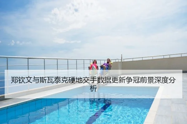 郑钦文与斯瓦泰克硬地交手数据更新争冠前景深度分析
