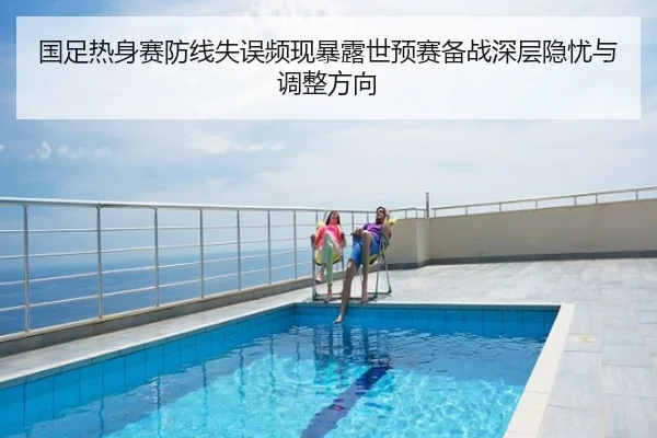 国足热身赛防线失误频现暴露世预赛备战深层隐忧与调整方向